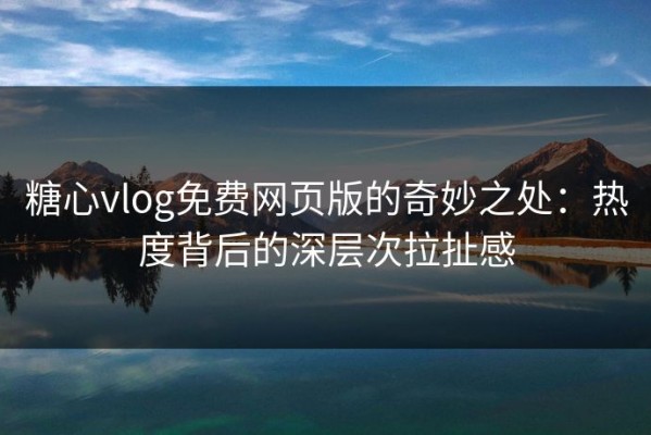 糖心vlog免费网页版的奇妙之处：热度背后的深层次拉扯感