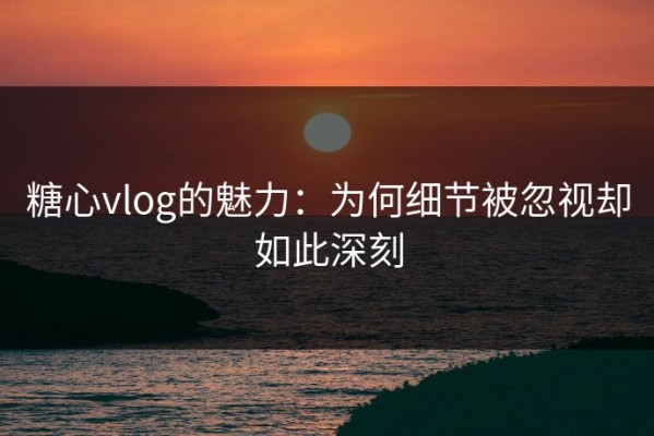 糖心vlog的魅力：为何细节被忽视却如此深刻