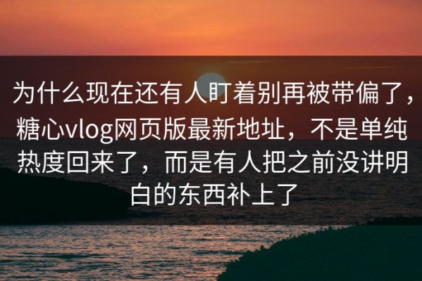 为什么现在还有人盯着别再被带偏了，糖心vlog网页版最新地址，不是单纯热度回来了，而是有人把之前没讲明白的东西补上了