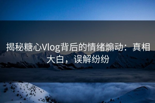 揭秘糖心Vlog背后的情绪煽动：真相大白，误解纷纷