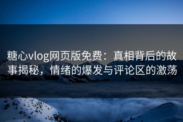 糖心vlog网页版免费：真相背后的故事揭秘，情绪的爆发与评论区的激荡