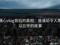 糖心vlog背后的真相：普通却令人难以忘怀的故事