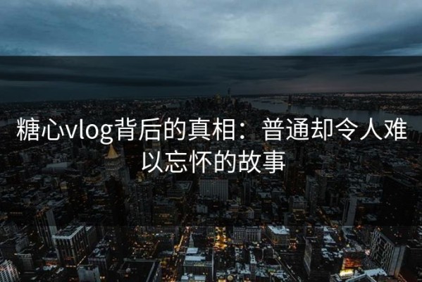 糖心vlog背后的真相：普通却令人难以忘怀的故事
