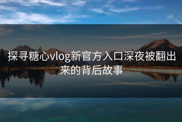 探寻糖心vlog新官方入口深夜被翻出来的背后故事
