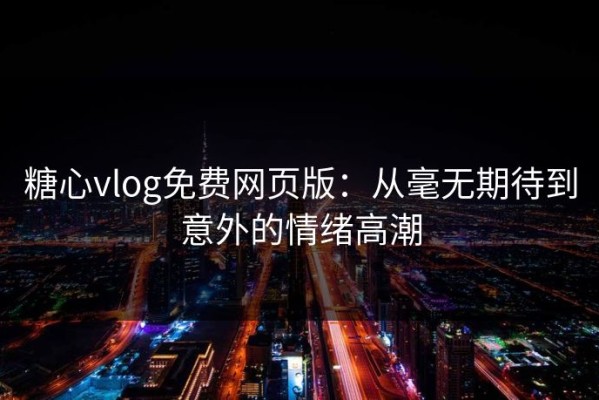 糖心vlog免费网页版：从毫无期待到意外的情绪高潮