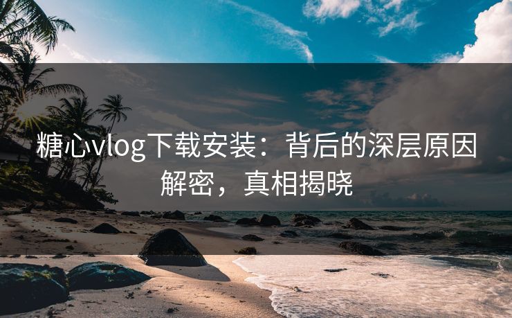 糖心vlog下载安装：背后的深层原因解密，真相揭晓