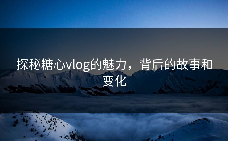 探秘糖心vlog的魅力，背后的故事和变化