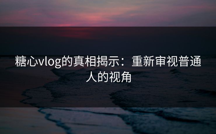 糖心vlog的真相揭示:重新审视普通人的视角 糖心vlog的真相揭示:重新审视普通人的视角