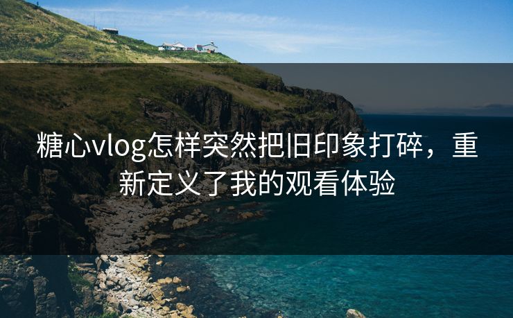 糖心vlog怎样突然把旧印象打碎,重新定义了我的观看体验 糖心vlog怎样突然把旧印象打碎,重新定义了我的观看体验