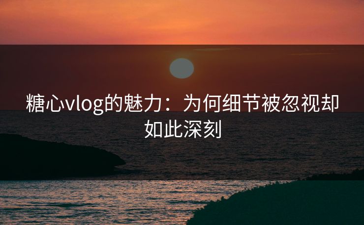 糖心vlog的魅力:为何细节被忽视却如此深刻 糖心vlog的魅力:为何细节被忽视却如此深刻