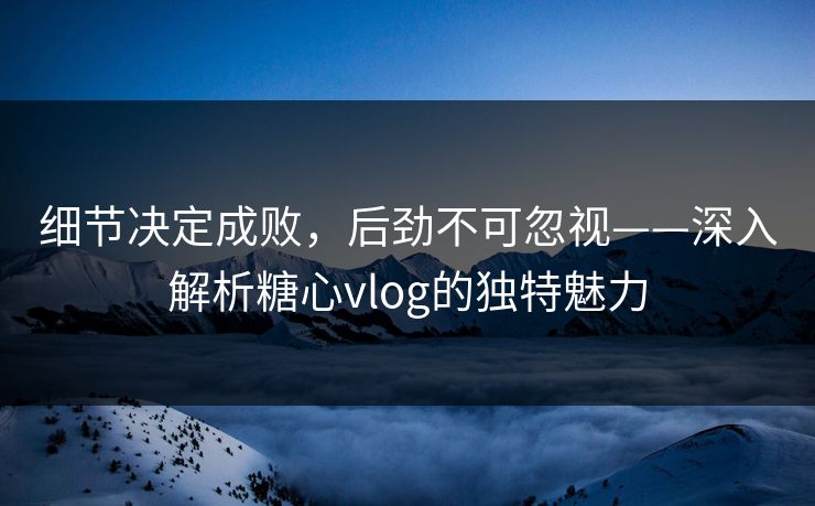 细节决定成败,后劲不可忽视——深入解析糖心vlog的独特魅力 细节决定成败,后劲不可忽视——深入解析糖心vlog的独特魅力