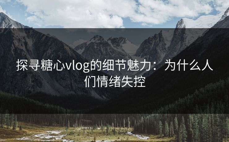 探寻糖心vlog的细节魅力:为什么人们情绪失控 探寻糖心vlog的细节魅力:为什么人们情绪失控