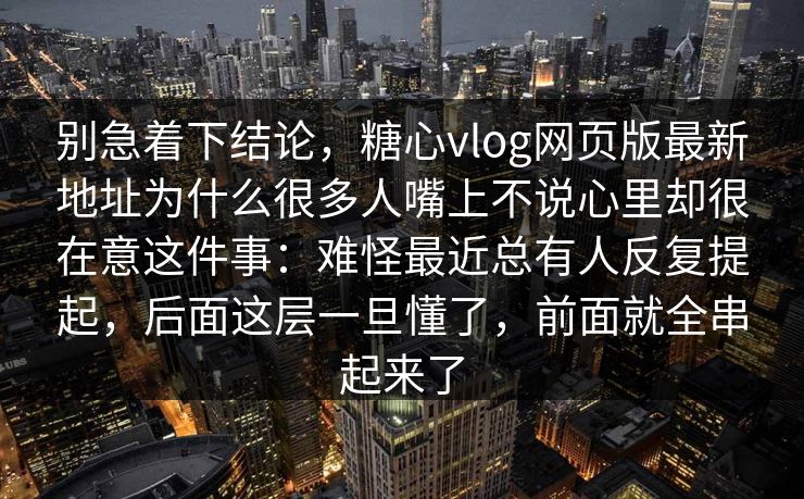 别急着下结论,糖心vlog网页版最新地址为什么很多人嘴上不说心里却很在意这件事:难怪最近总有人反复提起,后面这层一旦懂了,前面就全串起来了 别急着下结论,糖心vlog网页版最新地址为什么很多人嘴上不说心里却很在意这件事:难怪最近总有人反复提起,后面这层一旦懂了,前面就全串起来了