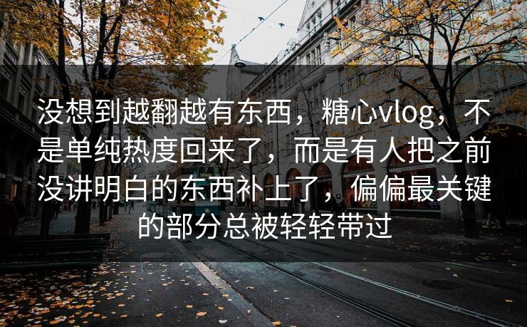 没想到越翻越有东西,糖心vlog,不是单纯热度回来了,而是有人把之前没讲明白的东西补上了,偏偏最关键的部分总被轻轻带过 没想到越翻越有东西,糖心vlog,不是单纯热度回来了,而是有人把之前没讲明白的东西补上了,偏偏最关键的部分总被轻轻带过