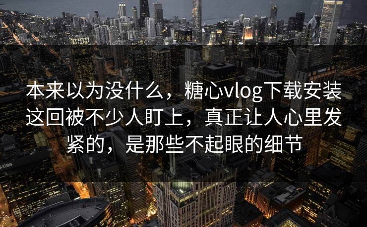 本来以为没什么,糖心vlog下载安装这回被不少人盯上,真正让人心里发紧的,是那些不起眼的细节 本来以为没什么,糖心vlog下载安装这回被不少人盯上,真正让人心里发紧的,是那些不起眼的细节
