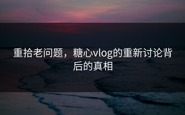 重拾老问题,糖心vlog的重新讨论背后的真相 重拾老问题,糖心vlog的重新讨论背后的真相
