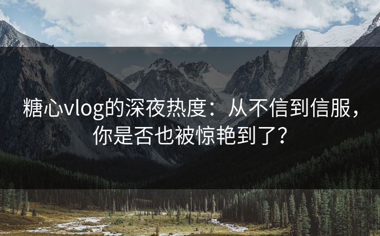糖心vlog的深夜热度:从不信到信服,你是否也被惊艳到了? 糖心vlog的深夜热度:从不信到信服,你是否也被惊艳到了?
