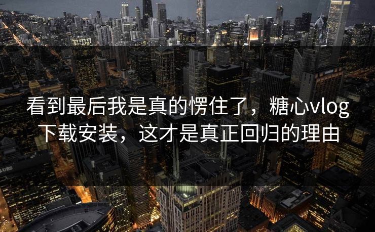 看到最后我是真的愣住了,糖心vlog下载安装,这才是真正回归的理由 看到最后我是真的愣住了,糖心vlog下载安装,这才是真正回归的理由