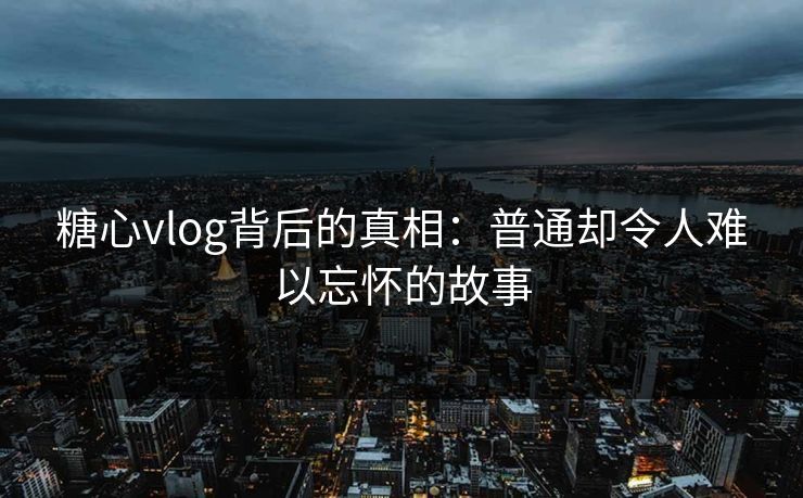 糖心vlog背后的真相:普通却令人难以忘怀的故事 糖心vlog背后的真相:普通却令人难以忘怀的故事