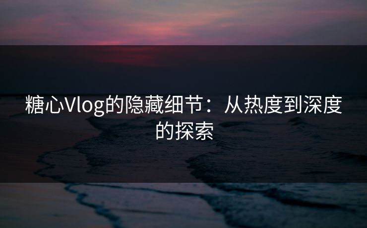 糖心Vlog的隐藏细节:从热度到深度的探索 糖心Vlog的隐藏细节:从热度到深度的探索