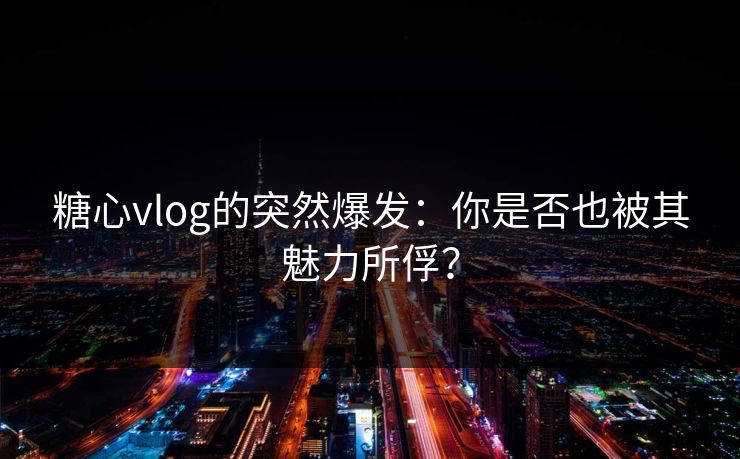 糖心vlog的突然爆发:你是否也被其魅力所俘? 糖心vlog的突然爆发:你是否也被其魅力所俘?