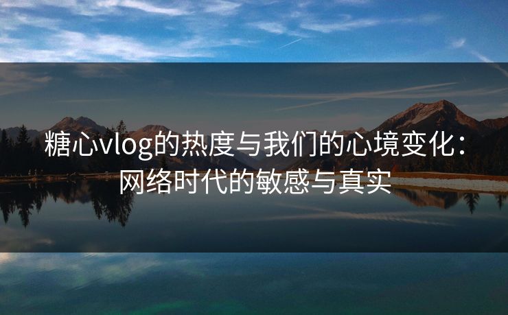 糖心vlog的热度与我们的心境变化:网络时代的敏感与真实 糖心vlog的热度与我们的心境变化:网络时代的敏感与真实