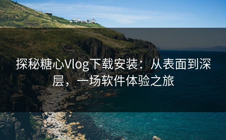探秘糖心Vlog下载安装:从表面到深层,一场软件体验之旅 探秘糖心Vlog下载安装:从表面到深层,一场软件体验之旅