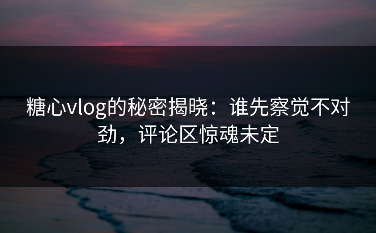 糖心vlog的秘密揭晓:谁先察觉不对劲,评论区惊魂未定 糖心vlog的秘密揭晓:谁先察觉不对劲,评论区惊魂未定