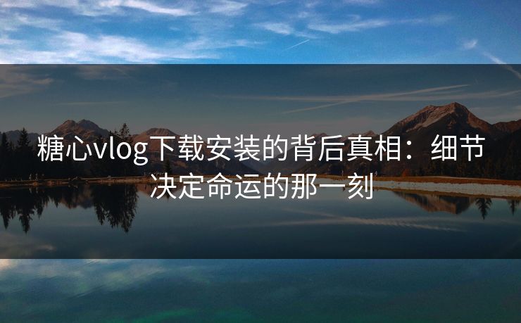 糖心vlog下载安装的背后真相：细节决定命运的那一刻