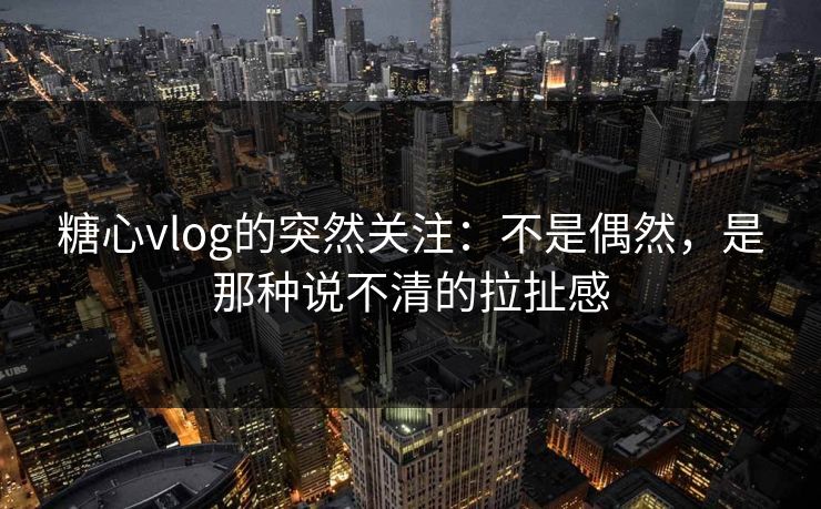 糖心vlog的突然关注:不是偶然,是那种说不清的拉扯感 糖心vlog的突然关注:不是偶然,是那种说不清的拉扯感